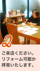 2ご来店ください。リフォーム可能か拝見いたします。